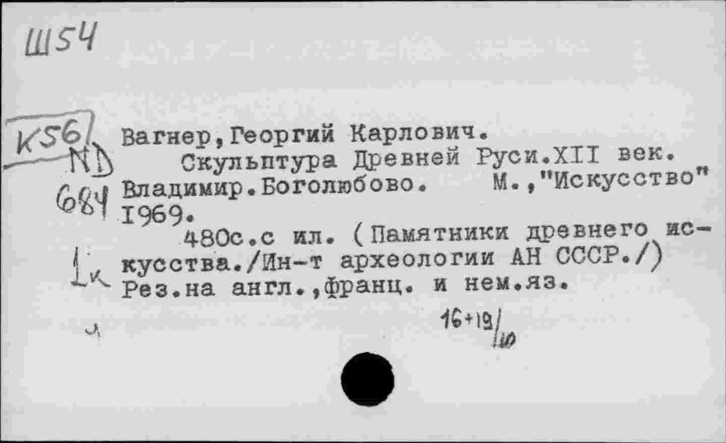 ﻿Вагнер,Георгий Карлович.
'Vti\ Скульптура Древней Руси.XII век.
у р,1 Владимир.Боголюбове. М./’Искусство 1969«
480с.с ил. (Памятники древнего ис
I	кусства./Ин—т археологии АН СССР./у
Рез.на англ.,Франц, и нем.яз.